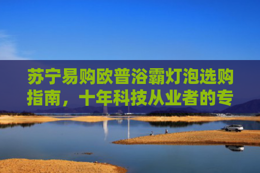 苏宁易购欧普浴霸灯泡选购指南，十年科技从业者的专业建议