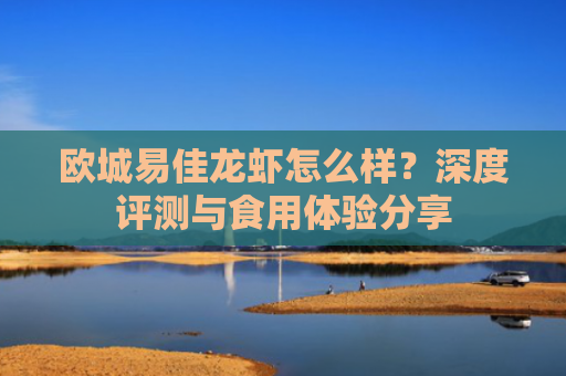 欧城易佳龙虾怎么样？深度评测与食用体验分享-第1张图片-大猪科技网