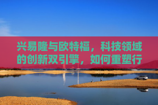 兴易隆与欧特福，科技领域的创新双引擎，如何重塑行业未来？-第1张图片-大猪科技网