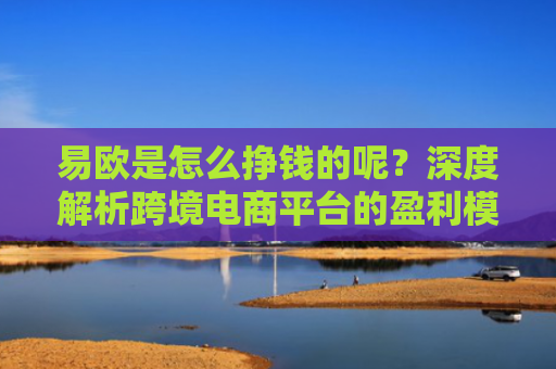 易欧是怎么挣钱的呢？深度解析跨境电商平台的盈利模式