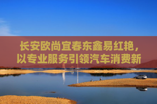 长安欧尚宜春东鑫易红艳，以专业服务引领汽车消费新体验