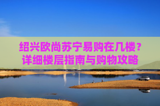 绍兴欧尚苏宁易购在几楼？详细楼层指南与购物攻略