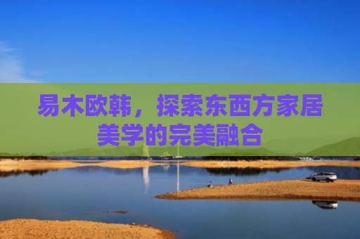 易木欧韩，探索东西方家居美学的完美融合-第1张图片-大猪科技网