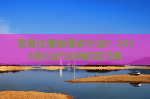 欧易注册返佣多少钱？2024年最新返佣政策详解