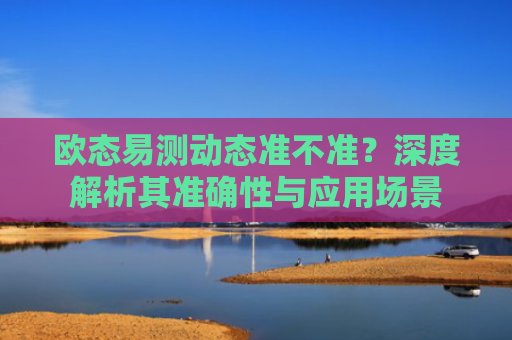 欧态易测动态准不准？深度解析其准确性与应用场景