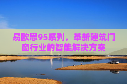 易欧思95系列，革新建筑门窗行业的智能解决方案-第1张图片-大猪科技网