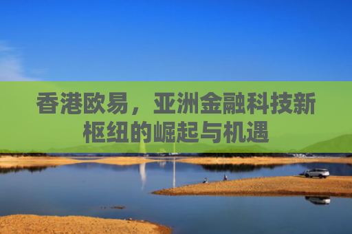 香港欧易，亚洲金融科技新枢纽的崛起与机遇