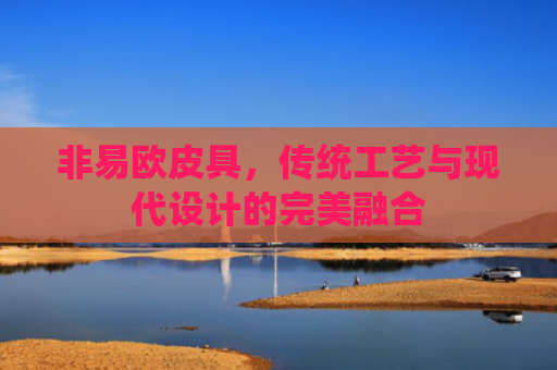 非易欧皮具，传统工艺与现代设计的完美融合