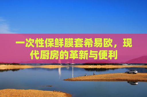 一次性保鲜膜套希易欧，现代厨房的革新与便利