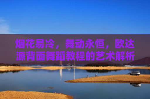 烟花易冷，舞动永恒，欧达源背面舞蹈教程的艺术解析-第1张图片-大猪科技网