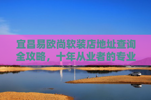 宜昌易欧尚软装店地址查询全攻略，十年从业者的专业指南