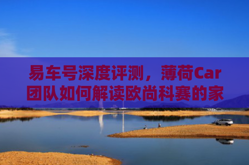 易车号深度评测，薄荷Car团队如何解读欧尚科赛的家用SUV新标杆