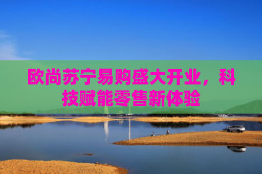 欧尚苏宁易购盛大开业，科技赋能零售新体验