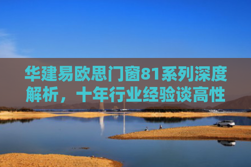 华建易欧思门窗81系列深度解析，十年行业经验谈高性能门窗的选购与安装