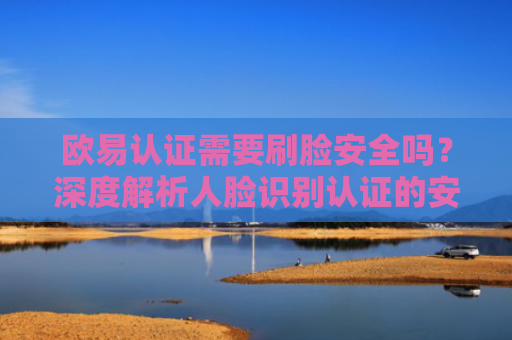 欧易认证需要刷脸安全吗？深度解析人脸识别认证的安全性