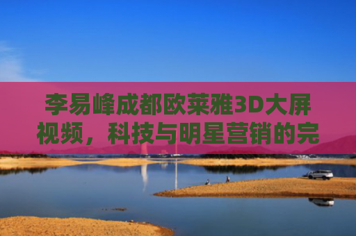 李易峰成都欧莱雅3D大屏视频，科技与明星营销的完美融合