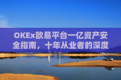 OKEx欧易平台一亿资产安全指南，十年从业者的深度解析与实战建议