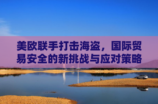美欧联手打击海盗，国际贸易安全的新挑战与应对策略-第1张图片-大猪科技网