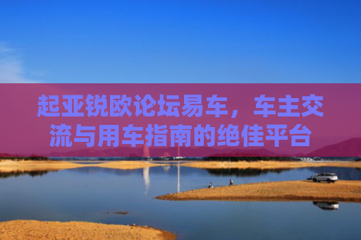 起亚锐欧论坛易车，车主交流与用车指南的绝佳平台