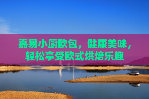 嘉易小厨欧包，健康美味，轻松享受欧式烘焙乐趣