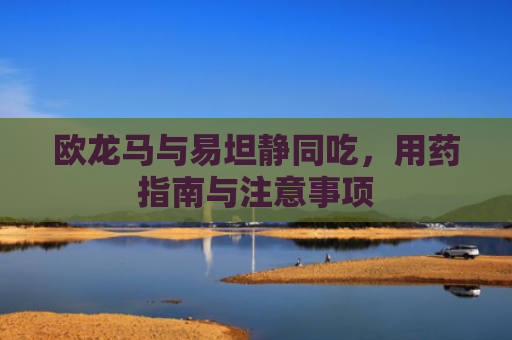 欧龙马与易坦静同吃，用药指南与注意事项