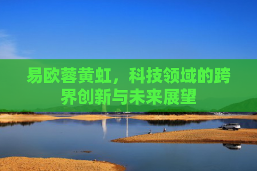 易欧蓉黄虹，科技领域的跨界创新与未来展望