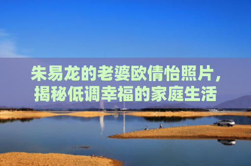 朱易龙的老婆欧倩怡照片，揭秘低调幸福的家庭生活