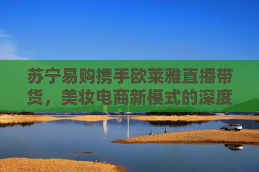 苏宁易购携手欧莱雅直播带货，美妆电商新模式的深度解析