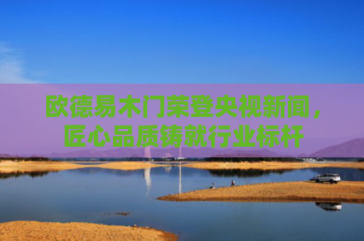 欧德易木门荣登央视新闻，匠心品质铸就行业标杆
