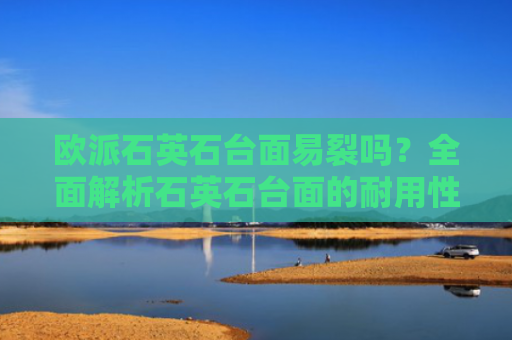 欧派石英石台面易裂吗？全面解析石英石台面的耐用性与保养技巧