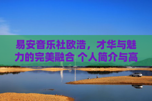 易安音乐社欧浩，才华与魅力的完美融合 个人简介与高清图片集锦