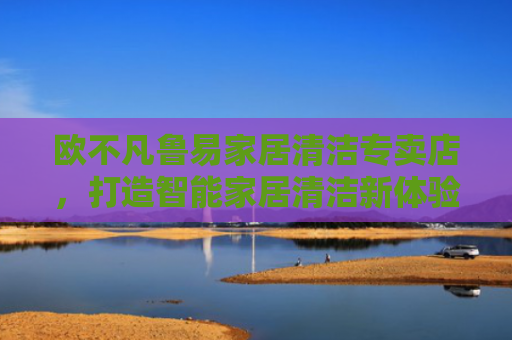 欧不凡鲁易家居清洁专卖店，打造智能家居清洁新体验