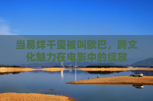 当易烊千玺被叫欧巴，跨文化魅力在电影中的绽放