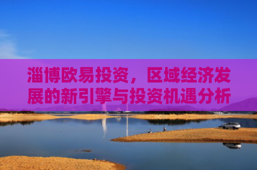 淄博欧易投资，区域经济发展的新引擎与投资机遇分析-第1张图片-大猪科技网
