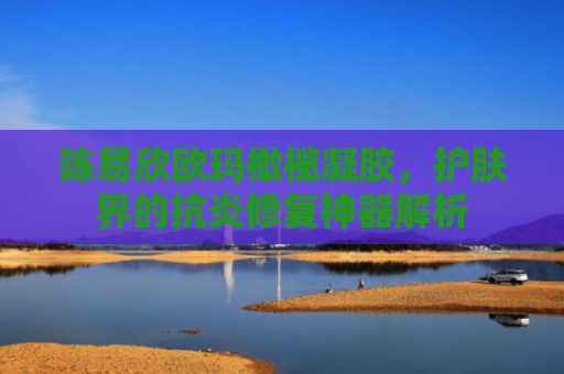 陈易欣欧玛橄榄凝胶，护肤界的抗炎修复神器解析