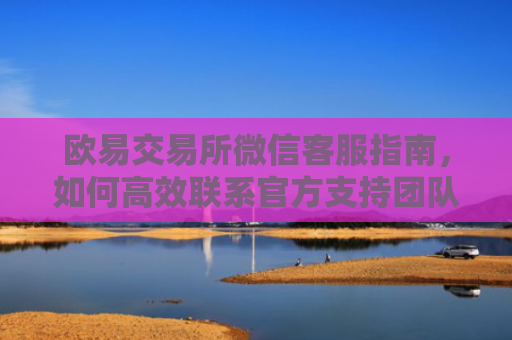 欧易交易所微信客服指南，如何高效联系官方支持团队