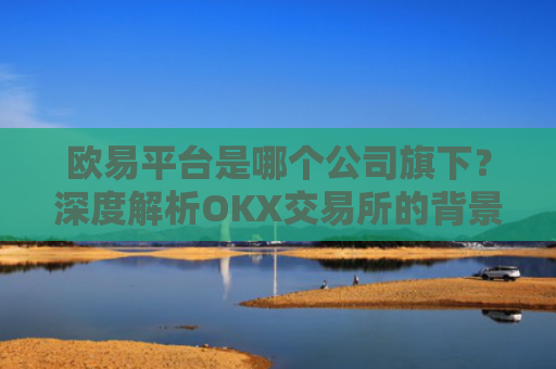 欧易平台是哪个公司旗下？深度解析OKX交易所的背景与发展