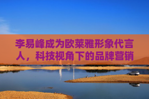 李易峰成为欧莱雅形象代言人，科技视角下的品牌营销新趋势