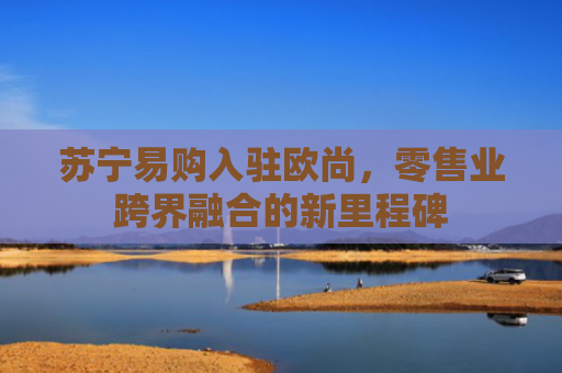 苏宁易购入驻欧尚，零售业跨界融合的新里程碑