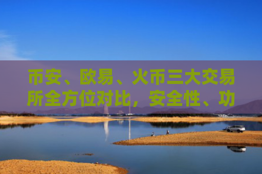 币安、欧易、火币三大交易所全方位对比，安全性、功能与用户体验深度解析
