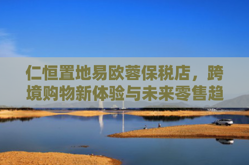 仁恒置地易欧蓉保税店，跨境购物新体验与未来零售趋势