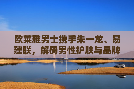 欧莱雅男士携手朱一龙、易建联，解码男性护肤与品牌营销的双赢密码-第1张图片-大猪科技网