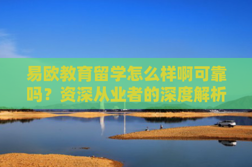 易欧教育留学怎么样啊可靠吗？资深从业者的深度解析