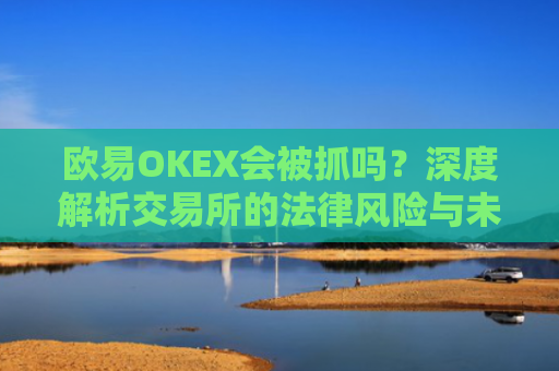 欧易OKEX会被抓吗？深度解析交易所的法律风险与未来走向