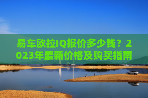 易车欧拉IQ报价多少钱？2023年最新价格及购买指南