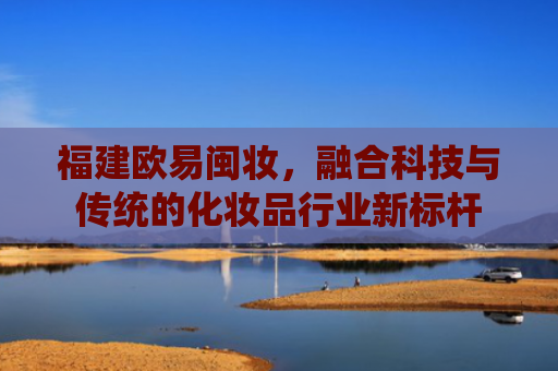 福建欧易闽妆，融合科技与传统的化妆品行业新标杆