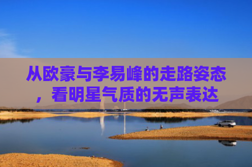 从欧豪与李易峰的走路姿态，看明星气质的无声表达