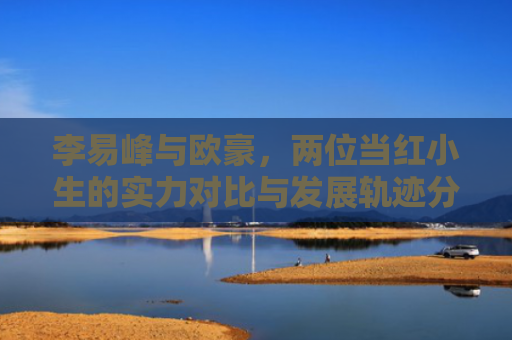 李易峰与欧豪，两位当红小生的实力对比与发展轨迹分析