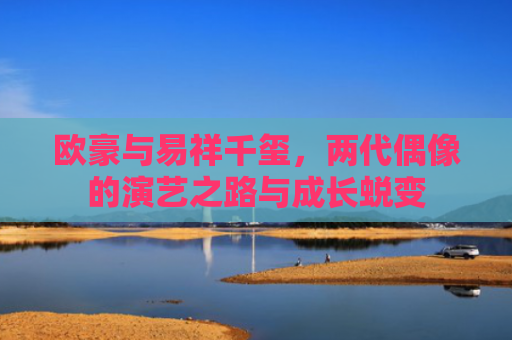 欧豪与易祥千玺，两代偶像的演艺之路与成长蜕变