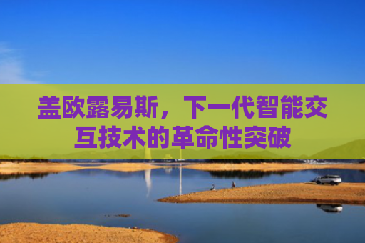 盖欧露易斯，下一代智能交互技术的革命性突破